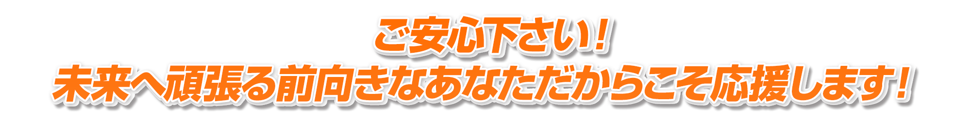 ご安心下さい！未来へ頑張る前向きなあなただからこそ応援します！